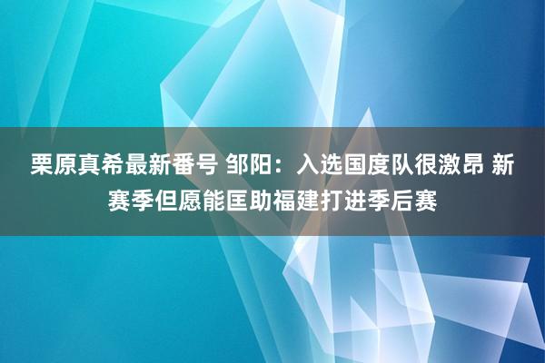 栗原真希最新番号 邹阳：入选国度队很激昂 新赛季但愿能匡助福建打进季后赛