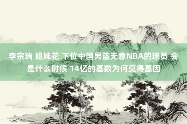 李宗瑞 姐妹花 下位中国男篮无意NBA的球员 会是什么时候 14亿的基数为何莫得基因