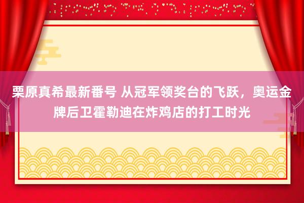 栗原真希最新番号 从冠军领奖台的飞跃，奥运金牌后卫霍勒迪在炸鸡店的打工时光