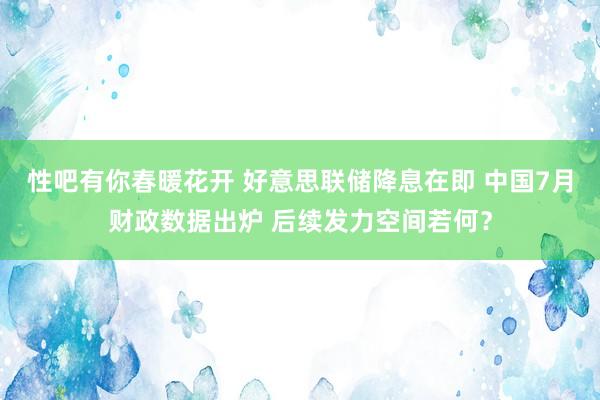 性吧有你春暖花开 好意思联储降息在即 中国7月财政数据出炉 后续发力空间若何？