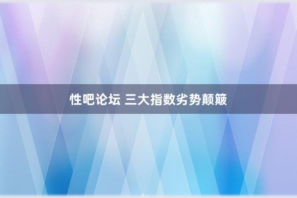 性吧论坛 三大指数劣势颠簸