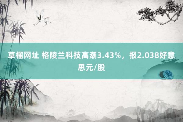 草榴网址 格陵兰科技高潮3.43%，报2.038好意思元/股