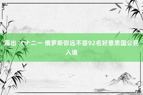 露出 オナニー 俄罗斯弥远不容92名好意思国公民入境