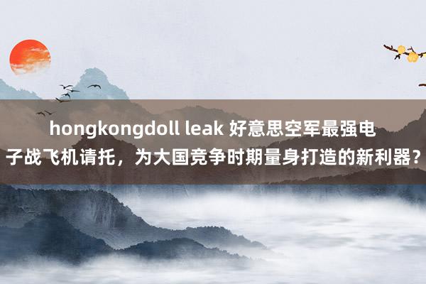 hongkongdoll leak 好意思空军最强电子战飞机请托，为大国竞争时期量身打造的新利器？