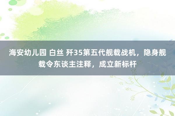 海安幼儿园 白丝 歼35第五代舰载战机，隐身舰载令东谈主注释，成立新标杆