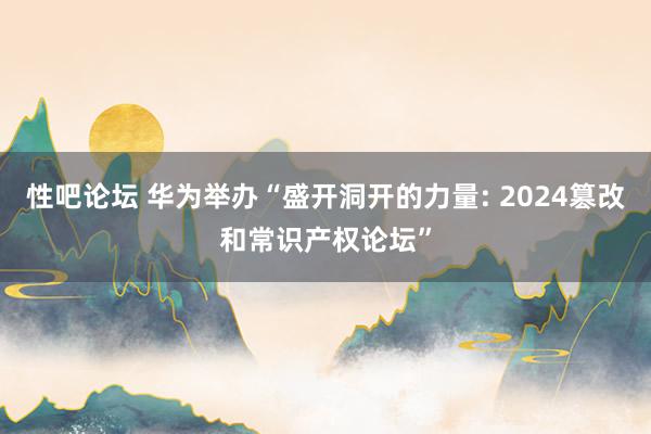 性吧论坛 华为举办“盛开洞开的力量: 2024篡改和常识产权论坛”