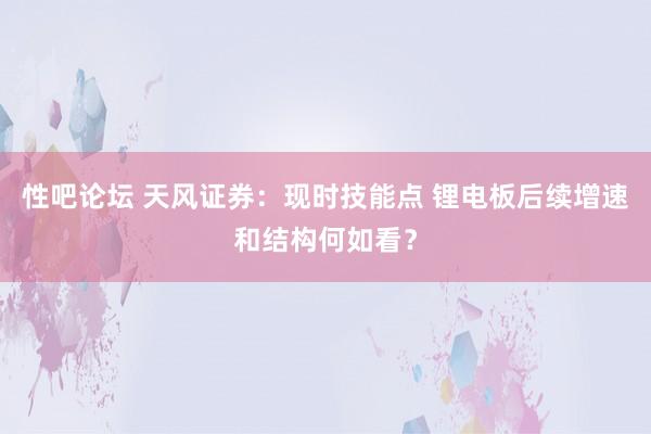 性吧论坛 天风证券：现时技能点 锂电板后续增速和结构何如看？