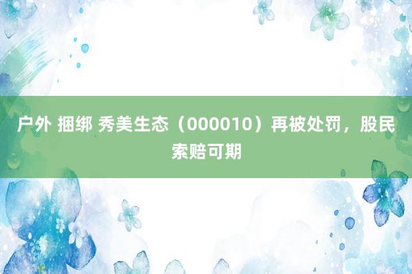 户外 捆绑 秀美生态（000010）再被处罚，股民索赔可期