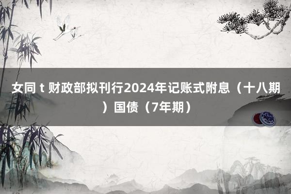 女同 t 财政部拟刊行2024年记账式附息（十八期）国债（7年期）