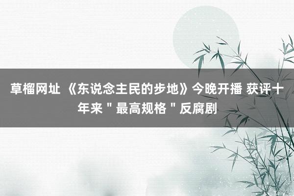 草榴网址 《东说念主民的步地》今晚开播 获评十年来＂最高规格＂反腐剧