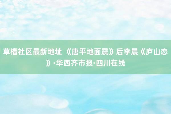 草榴社区最新地址 《唐平地面震》后李晨《庐山恋》·华西齐市报·四川在线