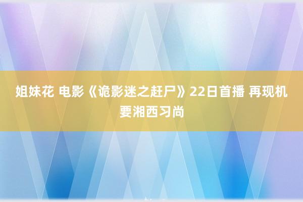 姐妹花 电影《诡影迷之赶尸》22日首播 再现机要湘西习尚