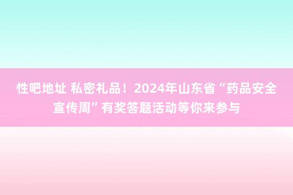 性吧地址 私密礼品！2024年山东省“药品安全宣传周”有奖答题活动等你来参与