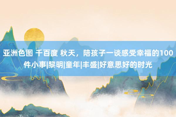 亚洲色图 千百度 秋天，陪孩子一谈感受幸福的100件小事|黎明|童年|丰盛|好意思好的时光