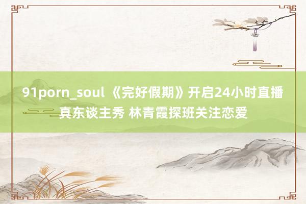 91porn_soul 《完好假期》开启24小时直播真东谈主秀 林青霞探班关注恋爱