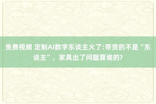 免费视频 定制AI数字东谈主火了:带货的不是“东谈主”，家具出了问题算谁的?