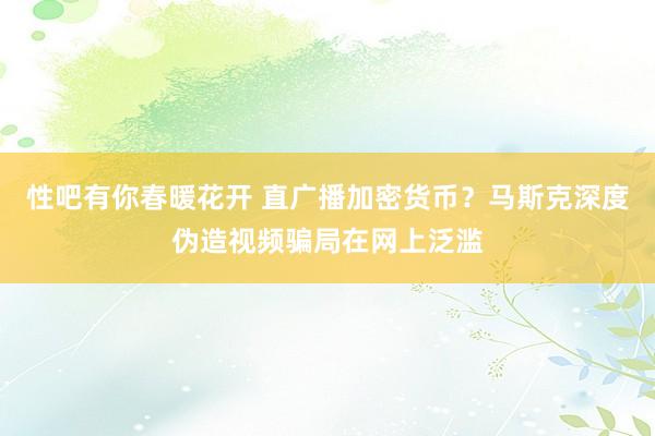 性吧有你春暖花开 直广播加密货币？马斯克深度伪造视频骗局在网上泛滥