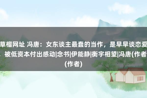 草榴网址 冯唐：女东谈主最蠢的当作，是早早谈恋爱，被低资本付出感动|念书|伊能静|衡宇相望|冯唐(作者)