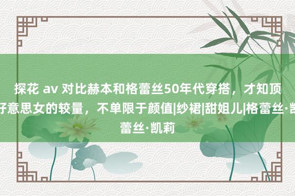 探花 av 对比赫本和格蕾丝50年代穿搭，才知顶级好意思女的较量，不单限于颜值|纱裙|甜姐儿|格蕾丝·凯莉