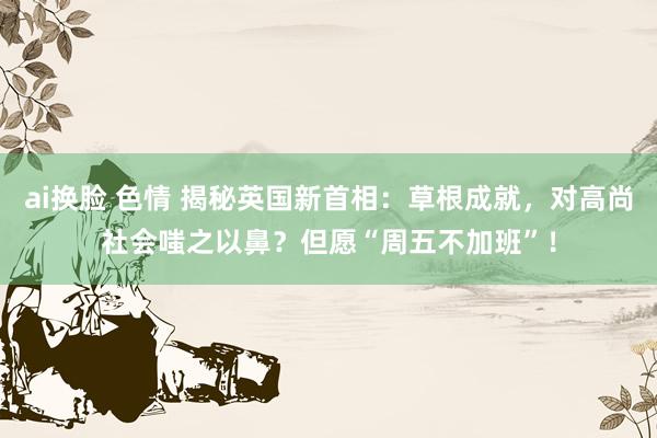 ai换脸 色情 揭秘英国新首相：草根成就，对高尚社会嗤之以鼻？但愿“周五不加班”！