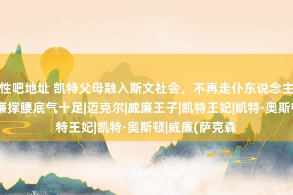 性吧地址 凯特父母融入斯文社会，不再走仆东说念主通说念，有威廉撑腰底气十足|迈克尔|威廉王子|凯特王妃|凯特·奥斯顿|威廉(萨克森