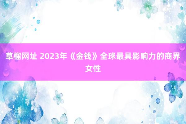 草榴网址 2023年《金钱》全球最具影响力的商界女性