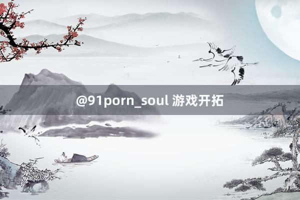 @91porn_soul 游戏开拓