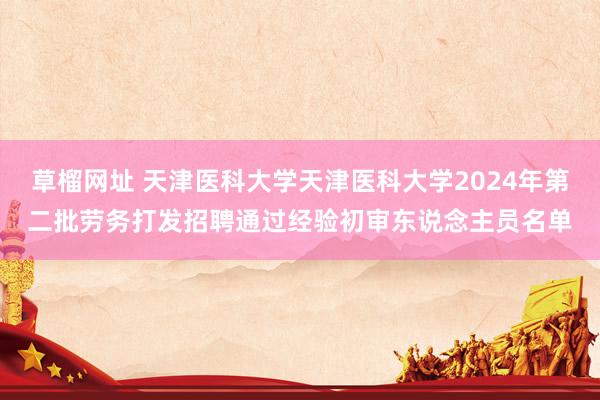 草榴网址 天津医科大学天津医科大学2024年第二批劳务打发招聘通过经验初审东说念主员名单