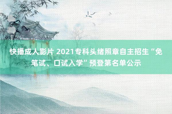 快播成人影片 2021专科头绪照章自主招生“免笔试、口试入学”预登第名单公示