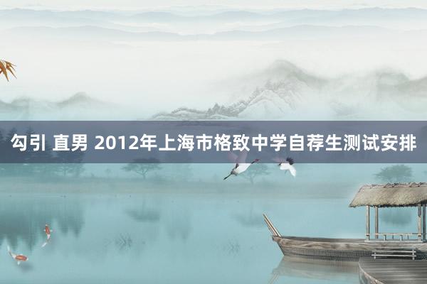 勾引 直男 2012年上海市格致中学自荐生测试安排