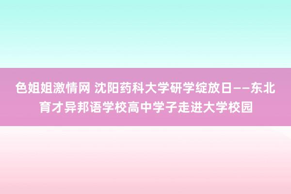 色姐姐激情网 沈阳药科大学研学绽放日——东北育才异邦语学校高中学子走进大学校园