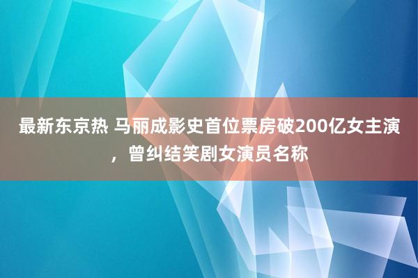 最新东京热 马丽成影史首位票房破200亿女主演，曾纠结笑剧女演员名称