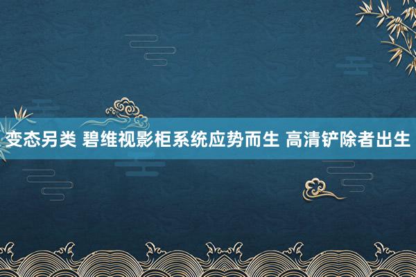 变态另类 碧维视影柜系统应势而生 高清铲除者出生