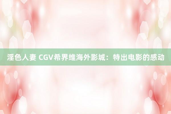 淫色人妻 CGV希界维海外影城：特出电影的感动