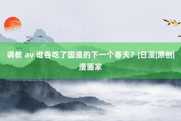 调教 av 谁吞吃了国漫的下一个春天？|日漫|原创|漫画家