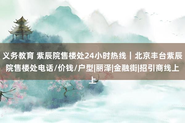 义务教育 紫辰院售楼处24小时热线｜北京丰台紫辰院售楼处电话/价钱/户型|丽泽|金融街|招引商线上