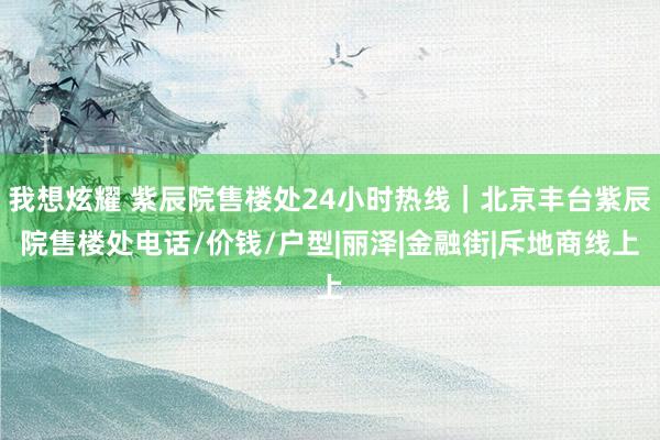 我想炫耀 紫辰院售楼处24小时热线｜北京丰台紫辰院售楼处电话/价钱/户型|丽泽|金融街|斥地商线上