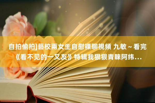 自拍偷拍]藝校兩女生自慰裸聊視頻 九敏～看完《看不见的一又友》特辑我狠狠青睐阿纬…