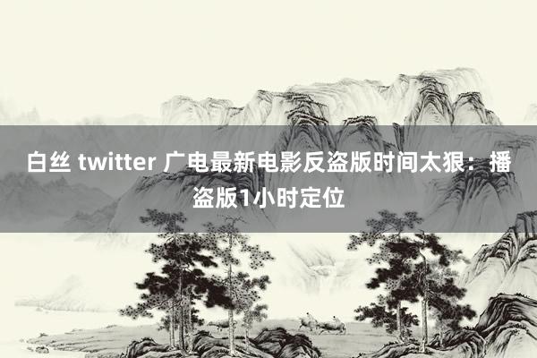 白丝 twitter 广电最新电影反盗版时间太狠：播盗版1小时定位