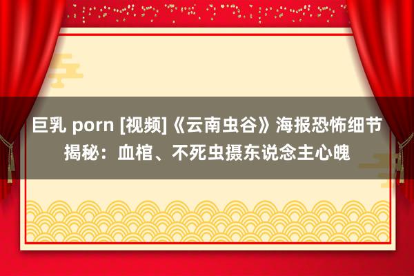 巨乳 porn [视频]《云南虫谷》海报恐怖细节揭秘：血棺、不死虫摄东说念主心魄