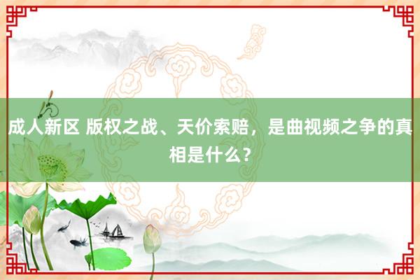 成人新区 版权之战、天价索赔，是曲视频之争的真相是什么？