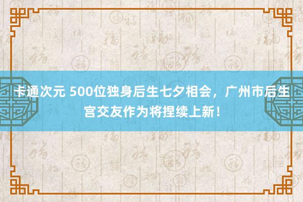 卡通次元 500位独身后生七夕相会，广州市后生宫交友作为将捏续上新！