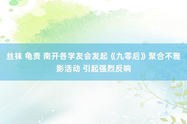 丝袜 龟责 南开各学友会发起《九零后》聚合不雅影活动 引起强烈反响