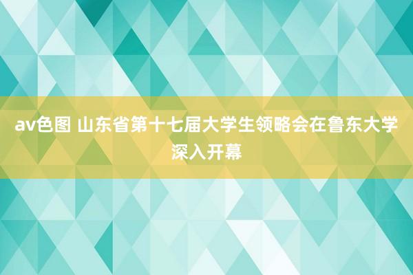 av色图 山东省第十七届大学生领略会在鲁东大学深入开幕