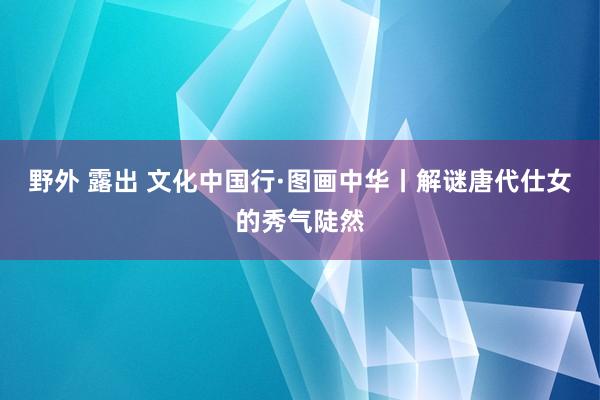 野外 露出 文化中国行·图画中华丨解谜唐代仕女的秀气陡然