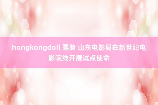 hongkongdoll 露脸 山东电影局在新世纪电影院线开展试点使命