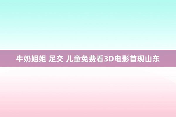 牛奶姐姐 足交 儿童免费看3D电影首现山东