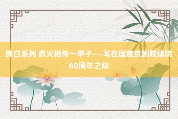 胖白系列 薪火相传一甲子——写在国度京剧院建院60周年之际