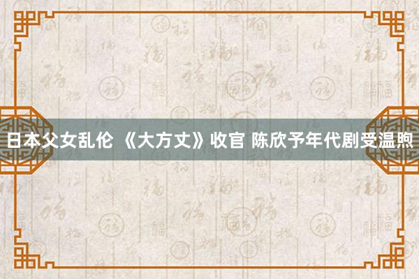 日本父女乱伦 《大方丈》收官 陈欣予年代剧受温煦