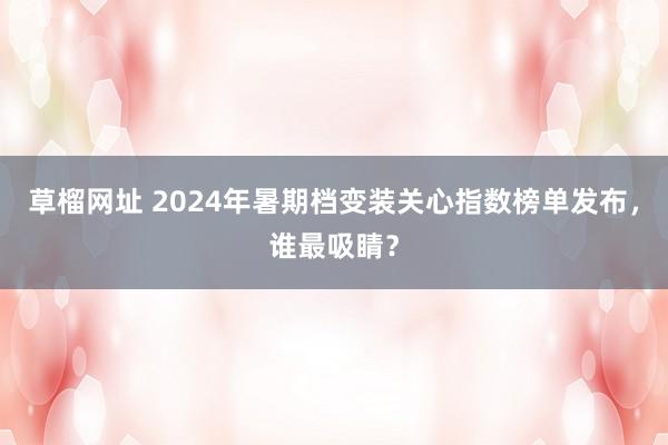 草榴网址 2024年暑期档变装关心指数榜单发布，谁最吸睛？